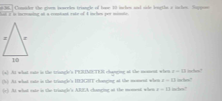 Consider the given isosceles triangle of buse 10 inches and side lengths r inches. Suppose 
hat r is increasing at a constant rate of 4 inches per mimute. 
(a) At what rate is the triangle's PERIMETER changing at the moment when x=13 imches? 
(b) At what rate is the triangle's HEIGHT changing at the moment when x=13 imcihesi? 
(c). At what rate is the triangle's AREA changing at the moment when x=13 inches