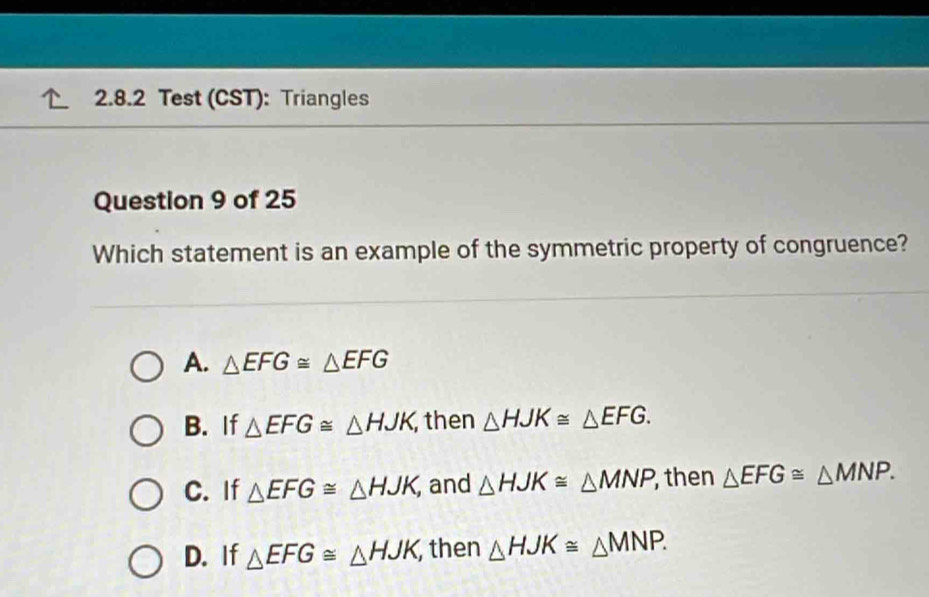 Test (CST): Triangles
Question 9 of 25
Which statement is an example of the symmetric property of congruence?
A. △ EFG≌ △ EFG
B. If △ EFG≌ △ HJK then △ HJK≌ △ EFG.
C. If △ EFG≌ △ HJK, and △ HJK≌ △ MNP then △ EFG≌ △ MNP.
D. If △ EFG≌ △ HJK, then △ HJK≌ △ MNP.