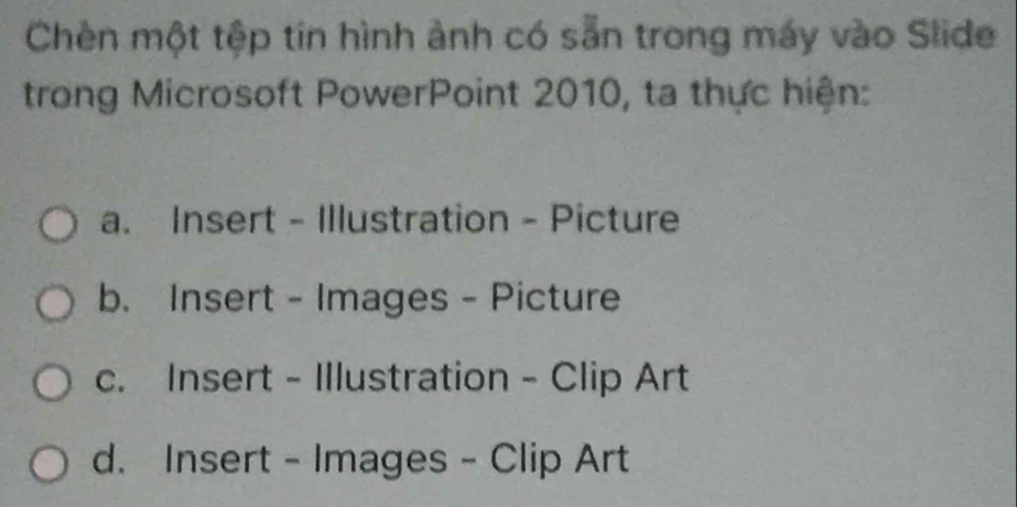 Chèn một tệp tin hình ảnh có sẵn trong máy vào Slide
trong Microsoft PowerPoint 2010, ta thực hiện:
a. Insert - Illustration - Picture
b. Insert - Images - Picture
c. Insert - Illustration - Clip Art
d. Insert - Images - Clip Art