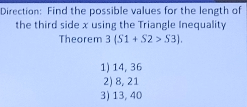 Direction: Find the possible values for the length of
the third side x using the Triangle Inequality
Theorem 3(S1+S2>S3).
1) 14, 36
2) 8, 21
3) 13, 40