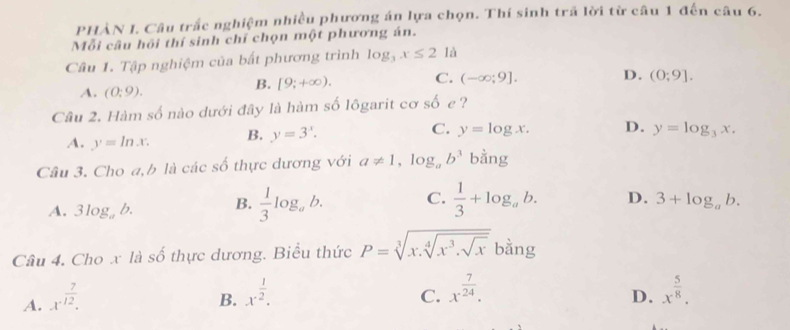 PHÀN I. Câu trắc nghiệm nhiều phương án lựa chọn. Thí sinh trã lời từ câu 1 đến câu 6.
Mỗi câu hồi thí sinh chỉ chọn một phương án.
Câu 1. Tập nghiệm của bất phương trình log _3x≤ 21a
A. (0:9).
B. [9;+∈fty ).
C. (-∈fty ;9]. D. (0;9]. 
Câu 2. Hàm số nào dưới đây là hàm số lôgarit cơ số e ?
C. y=log x. D. y=log _3x.
A. y=ln x.
B. y=3^x. 
Câu 3. Cho a,b là các số thực dương với a!= 1, log _ab^3 bdot ang
C.
A. 3log _ab.
B.  1/3 log _ab.  1/3 +log _ab. D. 3+log _ab. 
Câu 4. Cho x là số thực dương. Biểu thức P=sqrt[3](x.sqrt [4]x^3.sqrt x) bằng
A. x^(frac 7)12.
C. x^(frac 7)24.
B. x^(frac 1)2. x^(frac 5)8. 
D.