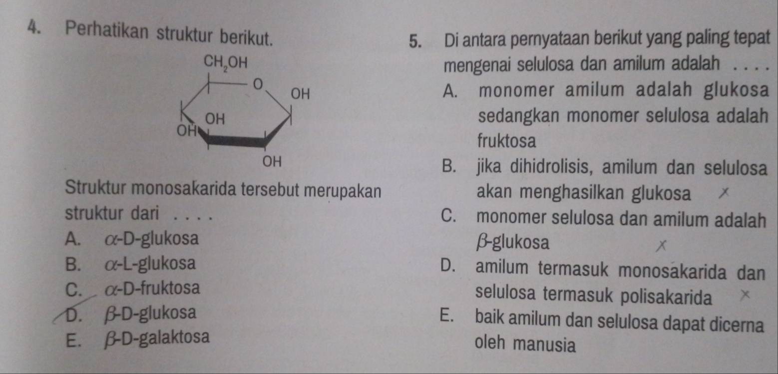 Perhatikan struktur berikut.
5. Di antara pernyataan berikut yang paling tepat
mengenai selulosa dan amilum adalah . . . .
A. monomer amilum adalah glukosa
sedangkan monomer selulosa adalah
fruktosa
B. jika dihidrolisis, amilum dan selulosa
Struktur monosakarida tersebut merupakan akan menghasilkan glukosa
struktur dari . . . . C. monomer selulosa dan amilum adalah
A. C(-D-g) lukosa β-glukosa
B. alpha -L -glukosa
D. amilum termasuk monosäkarida dan
C. alpha -D -fruktosa
selulosa termasuk polisakarida
D. β-D-glukosa
E. baik amilum dan selulosa dapat dicerna
E. β-D-galaktosa oleh manusia