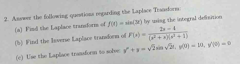 Answer the following questions regarding the Laplace Transform: 
(a) Find the Laplace transform of f(t)=sin (3t) by using the integral definition 
(b) Find the Inverse Laplace transform of F(s)= (2s-4)/(s^2+s)(s^2+1) 
(c) Use the Laplace transform to solve: y''+y=sqrt(2)sin sqrt(2)t, y(0)=10, y'(0)=0