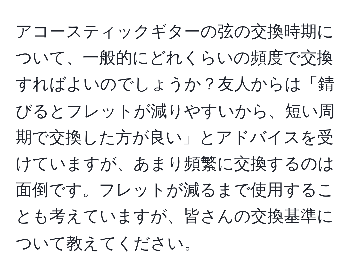 アコースティックギターの弦の交換時期について、一般的にどれくらいの頻度で交換すればよいのでしょうか？友人からは「錆びるとフレットが減りやすいから、短い周期で交換した方が良い」とアドバイスを受けていますが、あまり頻繁に交換するのは面倒です。フレットが減るまで使用することも考えていますが、皆さんの交換基準について教えてください。