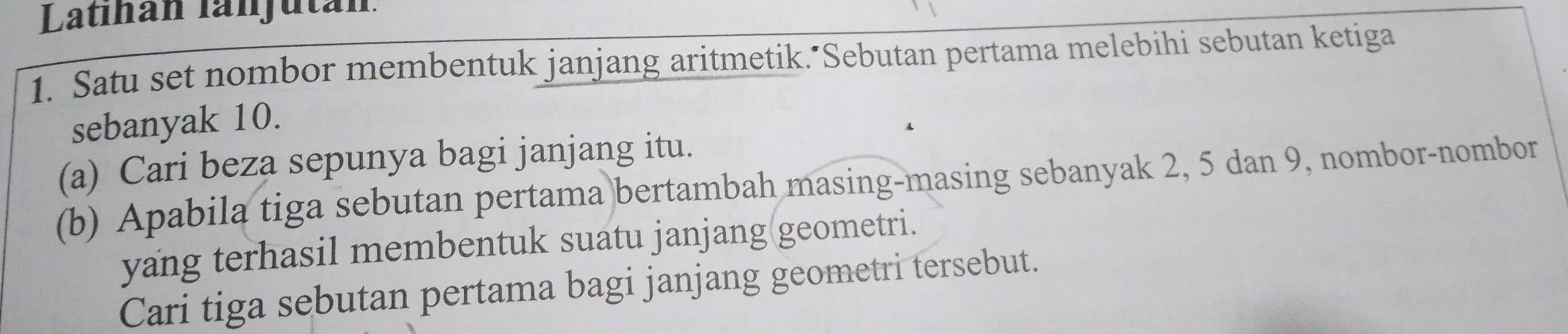 Latıhán lanjután 
1. Satu set nombor membentuk janjang aritmetik."Sebutan pertama melebihi sebutan ketiga 
sebanyak 10. 
(a) Cari beza sepunya bagi janjang itu. 
(b) Apabila tiga sebutan pertama bertambah masing-masing sebanyak 2, 5 dan 9, nombor-nombor 
yang terhasil membentuk suatu janjang(geometri. 
Cari tiga sebutan pertama bagi janjang geometri tersebut.