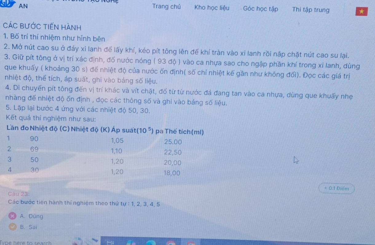 AN Trang chú Kho học liệu Góc học tập Thi tập trung ★
CáC BƯỚc tiếN hành
1. Bố trí thí nhiệm như hỉnh bên
2. Mở nút cao su ở đáy xi lanh để lấy khí, kéo pít tông lên đế khí tràn vào xi lanh rồi nắp chặt nút cao su lại.
3. Giữ pít tông ở vị trí xác định, đổ nước nóng ( 93 độ ) vào ca nhựa sao cho ngập phần khí trong xi lanh, dùng
que khuấy ( khoảng 30 s) đế nhiệt độ của nước ốn định( số chỉ nhiệt kế gần như không đối). Đọc các giá trị
nhiệt độ, thế tích, áp suất, ghi vào bảng số liệu.
4. Di chuyến pít tông đến vị trí khác và vít chặt, đố từ từ nước đá đang tan vào ca nhựa, dùng que khuấy nhẹ
nhàng để nhiệt độ ổn định , đọc các thông số và ghi vào bảng số liệu.
5. Lặp lại bước 4 ứng với các nhiệt độ 50, 30.
Kết quả thí nghiệm như sau:
+ 0.1 Điểm
Càu 23:
Các bước tiên hành thí nghiệm theo thứ tự : 1, 2 3.4 5
A. Đúng
B. Sai
Tvpe here to search