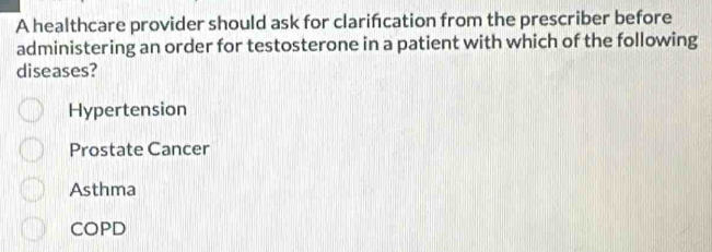 A healthcare provider should ask for clarifcation from the prescriber before
administering an order for testosterone in a patient with which of the following
diseases?
Hypertension
Prostate Cancer
Asthma
COPD