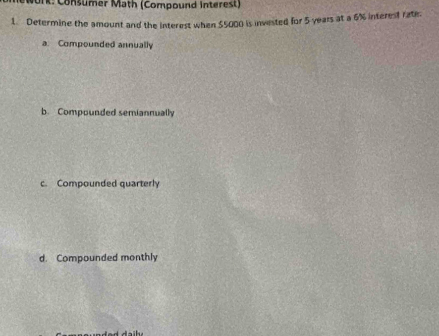 Nork: Consumer Math (Compound Interest)
1. Determine the amount and the interest when $5000 is invested for 5 years at a 6% interest rate.
a. Compounded annually
b. Compounded semiannually
c. Compounded quarterly
d. Compounded monthly