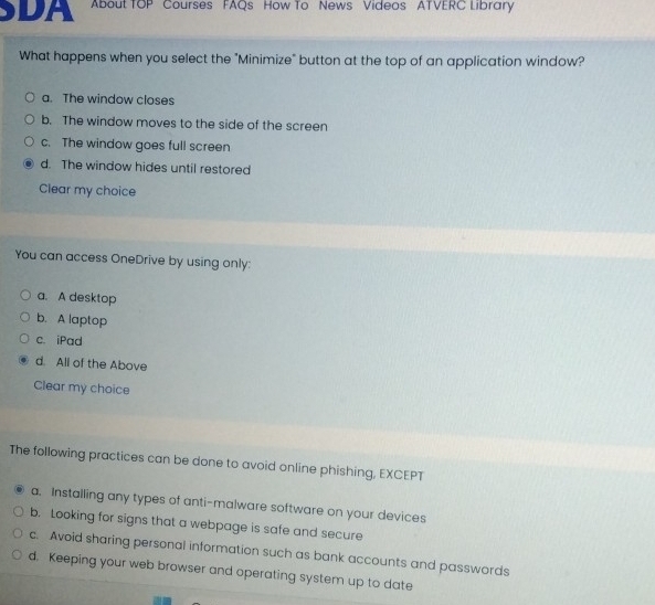 DA About TOP Courses FAQs How To News Videos ATVERC Library
What happens when you select the "Minimize" button at the top of an application window?
a. The window closes
b. The window moves to the side of the screen
c. The window goes full screen
d. The window hides until restored
Clear my choice
You can access OneDrive by using only:
a. A desktop
b. A laptop
c. iPad
d. All of the Above
Clear my choice
The following practices can be done to avoid online phishing, EXCEPT
a. Installing any types of anti-malware software on your devices
b. Looking for signs that a webpage is safe and secure
c. Avoid sharing personal information such as bank accounts and passwords
d. Keeping your web browser and operating system up to date