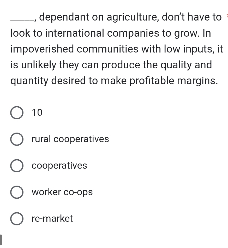 dependant on agriculture, don’t have to 
look to international companies to grow. In
impoverished communities with low inputs, it
is unlikely they can produce the quality and
quantity desired to make profitable margins.
10
rural cooperatives
cooperatives
worker co-ops
re-market