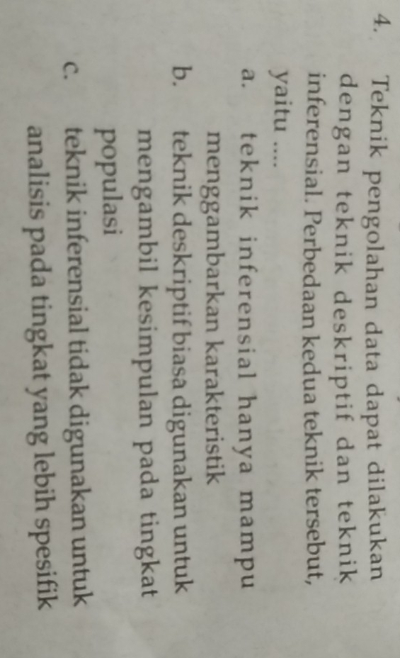 Teknik pengolahan data dapat dilakukan
dengan teknik deskriptif dan teknik
inferensial. Perbedaan kedua teknik tersebut,
yaitu ....
a. teknik inferensial hanya mampu
menggambarkan karakteristik
b. teknik deskriptif biasa digunakan untuk
mengambil kesimpulan pada tingkat
populasi
c. teknik inferensial tidak digunakan untuk
analisis pada tingkat yang lebih spesifik