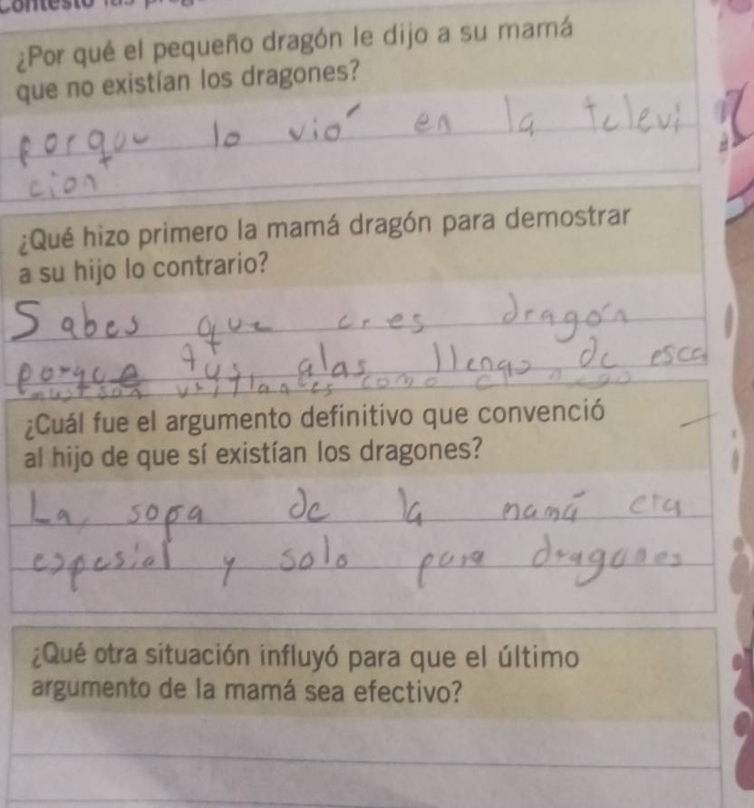 ¿Por qué el pequeño dragón le dijo a su mamá 
que no existían los dragones? 
_ 
_ 
¿Qué hizo primero la mamá dragón para demostrar 
a su hijo lo contrario? 
_ 
_ 
_ 
_ 
_ 
_ 
_ 
_ 
_ 
_ 
¿Cuál fue el argumento definitivo que convenció 
al hijo de que sí existían los dragones? 
_ 
_ 
_ 
_ 
_ 
_ 
_ 
¿Qué otra situación influyó para que el último 
argumento de la mamá sea efectivo? 
_ 
_