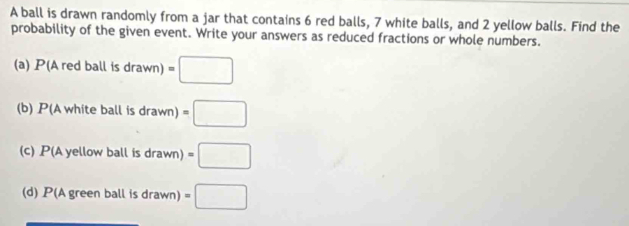 A ball is drawn randomly from a jar that contains 6 red balls, 7 white balls, and 2 yellow balls. Find the 
probability of the given event. Write your answers as reduced fractions or whole numbers. 
(a) P (Aredballisdrawn)=□
(b) P(Awhiteballisdrawn)=□
(c) P A yellow ball is drawn)=□
(d) P(Agreenballis d rawn) =□