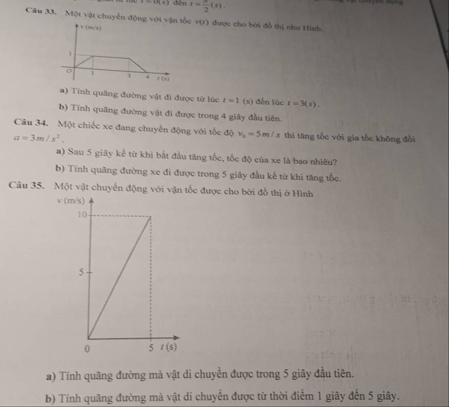 t=0(s) dên r= π /2 (s).
Câu 33. Một vật chuyển động với vận tốc v(t) được cho bởi đồ thị như Hình.
v (m/s)
1
1 3 4 r(s)
a) Tính quãng đường vật đi được từ lúc t=1 (s) đến lúc t=3(s).
b) Tính quãng đường vật đi được trong 4 giây đầu tiên.
Câu 34. Một chiếc xe đang chuyển động với tốc độ v_0=5m/s thì tăng tốc với gia tốc không đổi
a=3m/s^2.
a) Sau 5 giây kể từ khi bắt đầu tăng tốc, tốc độ của xe là bao nhiều?
b) Tính quãng đường xe đi được trong 5 giây đầu kể từ khi tăng tốc.
Câu 35. Một vật chuyển động với vận tốc được cho bởi đồ thị ở Hình
v (
a) Tính quãng đường mà vật di chuyển được trong 5 giây đầu tiên.
b) Tính quãng đường mà vật di chuyển được từ thời điểm 1 giây đến 5 giây.