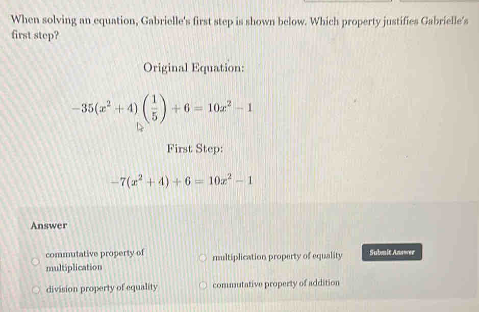 When solving an equation, Gabrielle's first step is shown below. Which property justifies Gabrielle's
first step?
Original Equation:
-35(x^2+4)( 1/5 )+6=10x^2-1
First Step:
-7(x^2+4)+6=10x^2-1
Answer
commutative property of Submit Answer
multiplication property of equality
multiplication
division property of equality commutative property of addition