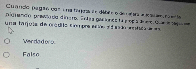 Cuando pagas con una tarjeta de débito o de cajero automático, no estás
pidiendo prestado dinero. Estás gastando tu propio dinero. Cuando pagas con
una tarjeta de crédito siempre estás pidiendo prestado dinero.
Verdadero.
Falso.