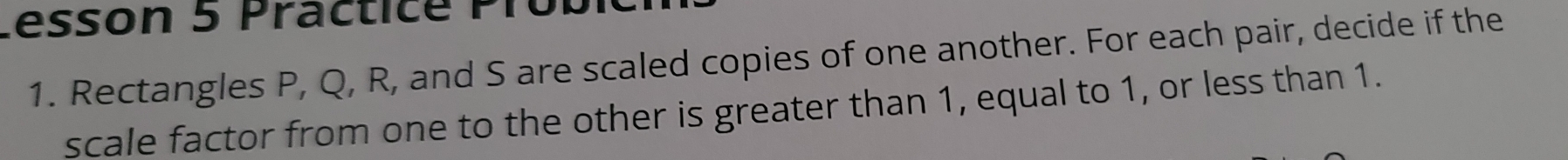 Lesson 5 Practice PTú 
1. Rectangles P, Q, R, and S are scaled copies of one another. For each pair, decide if the 
scale factor from one to the other is greater than 1, equal to 1, or less than 1.