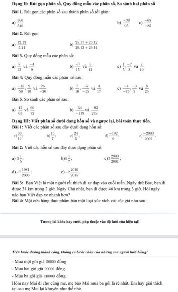 Dạng II: Rút gọn phân số, Quy đồng mẫu các phân số, So sánh hai phân số
Bài 1. Rút gọn các phân số sau thành phân số tối giản:
a)  300/540   (-38)/95  c)  (-68)/-85 
b)
Bài 2. Rút gọn
a)  (12.13)/5.24   (25.17+25.12)/29.13+29.14 
b)
Bài 3. Quy đồng mẫu các phân số:
a)  5/12  và  (-4)/9  b)  (-7)/15  và  5/12  c)  1/5 ; (-2)/3  và  7/10 
Bài 4: Quy đồng mẫu các phân số sau:
a)  (-15)/50 ; 9/10  và  26/-30  b)  7/10 ; (-5)/-15  và  3/17  c)  (-4)/-75 ; (-3)/5  và  8/25 
Bài 5. So sánh các phân số sau:
a)  42/63  và  60/72   34/-119  và  (-93)/248 
b)
Dạng III: Viết phân số dưới dạng hỗn số và ngược lại, bài toán thực tiễn.
Bài 1: Viết các phân số sau đây dưới dạng hỗn số:
a)  33/12 ; b)  15/7 ; c)  24/5  d)  (-102)/9  e)  (-2003)/2002 .
Bài 2: Viết các hỗn số sau đây dưới dạng phân số:
a) 5 1/5 ; 9 1/7 ; c) 5 2000/2001 ;
b)
d) -7 1981/2006 : -2 2010/2015 .
e)
Bài 3: Bạn Việt là một người rất thích đi xe đạp vào cuối tuần. Ngày thứ Bảy, bạn đi
được 31 km trong 2 giờ. Ngày Chủ nhật, bạn đi được 46 km trong 3 giờ. Hỏi ngày
nào bạn Việt đạp xe nhanh hơn?
Bài 4: Một cửa hàng thực phẩm bán một loại xúc xích với các giá như sau:
Tương lai khóc hay cười, phụ thuộc vào độ lười của hiện tại!
Trên bước đường thành công, không có bước chân của những con người lười biếng!
- Mua một gói giá 50000 đồng.
- Mua hai gói giá 90000 đồng.
- Mua ba gói giá 130000 đồng.
Hôm nay Mai đi chợ cùng mẹ, mẹ bảo Mai mua ba gói là rẻ nhất. Em hãy giải thích
tại sao mẹ Mai lại khuyên như thể nhé.