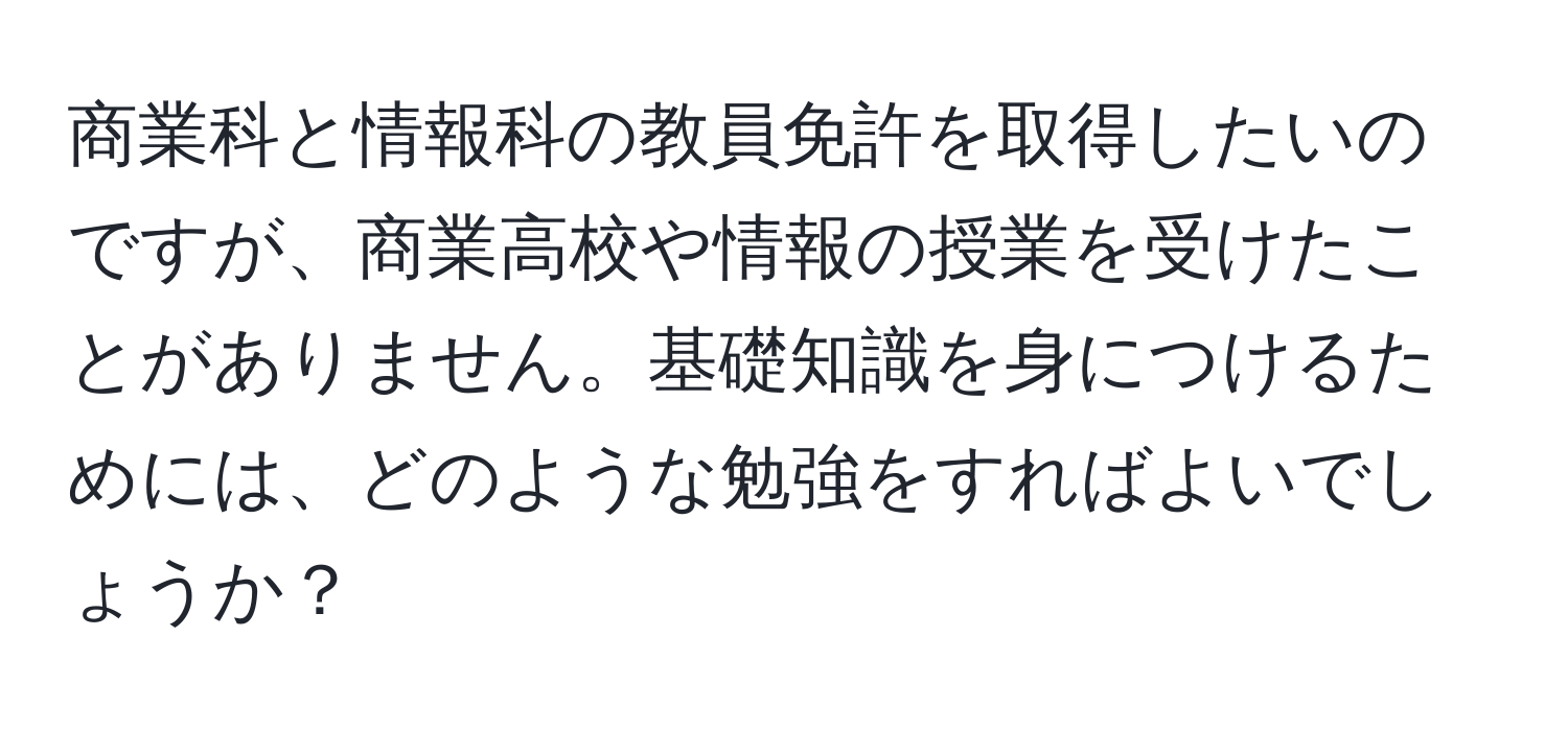 商業科と情報科の教員免許を取得したいのですが、商業高校や情報の授業を受けたことがありません。基礎知識を身につけるためには、どのような勉強をすればよいでしょうか？