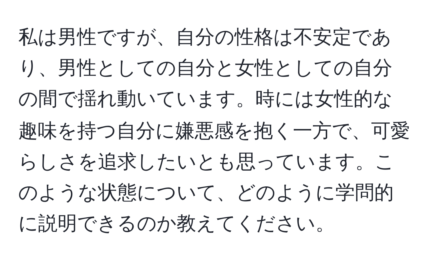 私は男性ですが、自分の性格は不安定であり、男性としての自分と女性としての自分の間で揺れ動いています。時には女性的な趣味を持つ自分に嫌悪感を抱く一方で、可愛らしさを追求したいとも思っています。このような状態について、どのように学問的に説明できるのか教えてください。