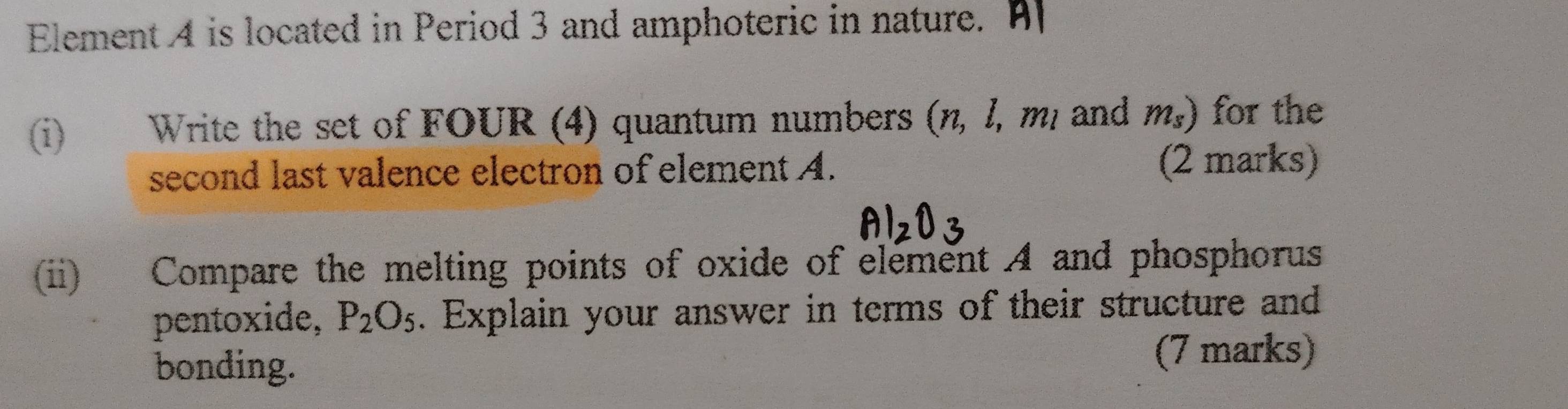 Element 4 is located in Period 3 and amphoteric in nature. A 
(i) Write the set of FOUR (4) quantum numbers (n, 1, mị and m_s) for the 
second last valence electron of element A. 
(2 marks) 
(ii) Compare the melting points of oxide of element A and phosphorus 
pentoxide, P_2O_5. Explain your answer in terms of their structure and 
bonding. (7 marks)