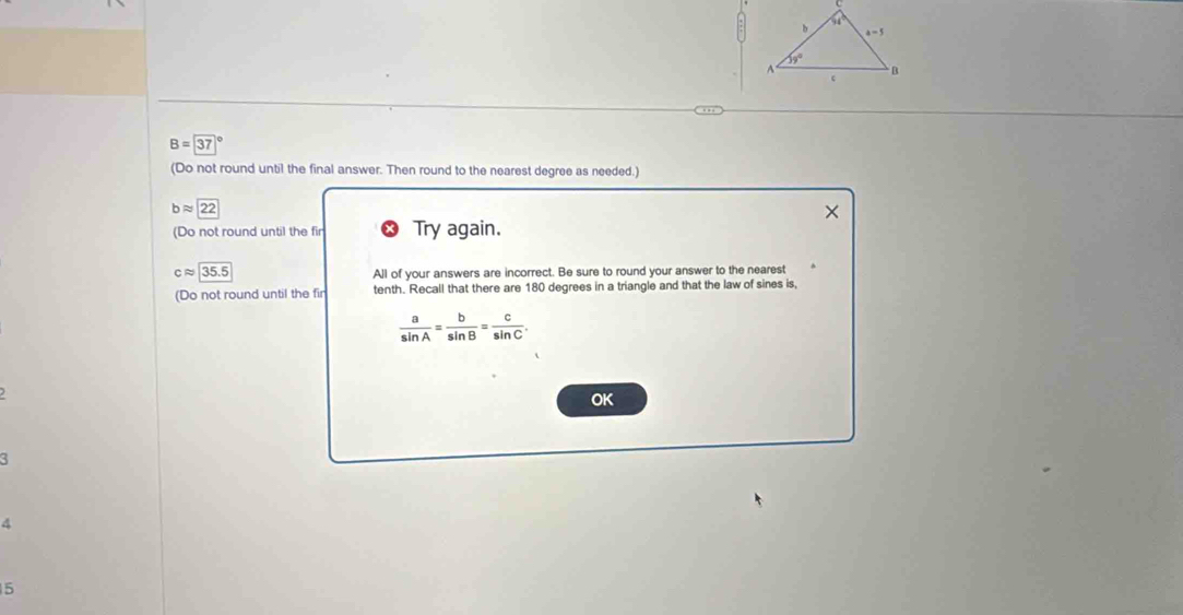 B= 37
(Do not round until the final answer. Then round to the nearest degree as needed.)
bapprox 22
(Do not round until the fir Try again.
35.5 All of your answers are incorrect. Be sure to round your answer to the nearest
(Do not round until the fir tenth. Recall that there are 180 degrees in a triangle and that the law of sines is,
 a/sin A = b/sin B = c/sin C .
OK
d
5