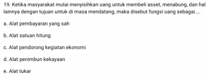 Ketika masyarakat mulai menyisihkan uang untuk membeli asset, menabung, dan hal
lainnya dengan tujuan untuk di masa mendatang, maka disebut fungsi uang sebagai....
a. Alat pembayaran yang sah
b. Alat satuan hitung
c. Alat pendorong kegiatan ekonomi
d. Alat penimbun kekayaan
e. Alat tukar