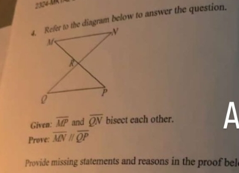 Refer to the diagram below to answer the question.
Given: overline MP and overline QN bisect each other. A
Prove: overline MNparallel overline QP
Provide missing statements and reasons in the proof bel