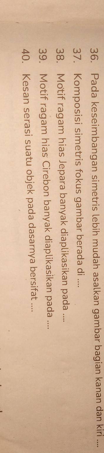 Pada keseimbangan simetris lebih mudah asalkan gambar bagian kanan dan kiri .... 
37. Komposisi simetris fokus gambar berada di .... 
38. Motif ragam hias Jepara banyak diaplikasikan pada .... 
39. Motif ragam hias Cirebon banyak diaplikasikan pada .... 
40. Kesan serasi suatu objek pada dasarnya bersifat ....