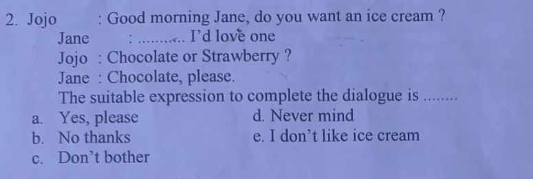 Jojo : Good morning Jane, do you want an ice cream ?
Jane _. I'd love one
Jojo : Chocolate or Strawberry ?
Jane : Chocolate, please.
The suitable expression to complete the dialogue is ……_
a. Yes, please d. Never mind
b. No thanks e. I don’t like ice cream
c. Don’t bother