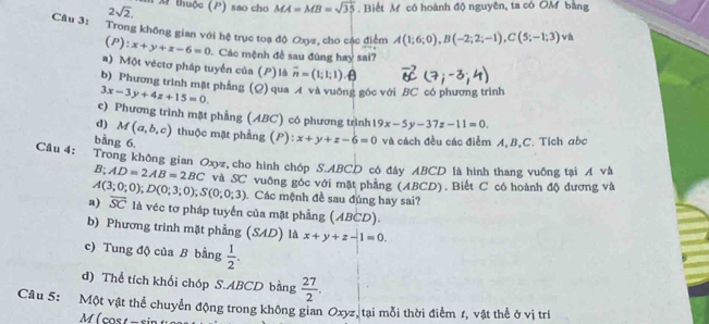 2sqrt(2). m x thuộc (P) sao cho MA=MB=sqrt(35). Biết M có hoành độ nguyên, ta có OM bằng
Câu 3: Trong không gian với hệ trục toạ độ Oxyz, cho các điểm A(1;6;0),B(-2;2;-1),C(5;-1;3) và
(P): x+y+z-6=0 Các mệnh đề sau đúng hay sai?
a) Một véctơ pháp tuyển của (P) là overline n=(1;1;1).θ
b) Phương trình mặt phẳng (Q) qua A và vuỡng gộc với BC có phương trình
3x-3y+4z+15=0.
c) Phương trình mặt phẳng (ABC) có phương trình 19x-5y-37z-11=0.
d) M(a,b,c) thuộc mặt phầng (F x+y+z-6=0 và cách đều các điễm A,B,C. Tích abc
bằng 6,
Câu 4: Trong không gian Oxyz, cho hình chóp S.ABCD cô đây ABCD là hình thang vuỡng tại A và
B;AD=2AB=2BC và SC vuông góc với mặt phẳng (ABCD). Biết C có hoành độ dương và
A(3;0;0);D(0;3;0);S(0;0;3) Các mệnh đề sau đúng hay sai?
a) overline SC là véc tơ pháp tuyến của mặt phẳng (ABCD).
b) Phương trình mặt phẳng (SAD) là x+y+z-1=0.
c) Tung độ của B bằng  1/2 .
d) Thể tích khối chóp S.ABCD bằng  27/2 .
Câu 5: Một vật thể chuyển động trong không gian Oxyz, tại mỗi thời điểm t, vật thể ở vị trí
M (cost - sin