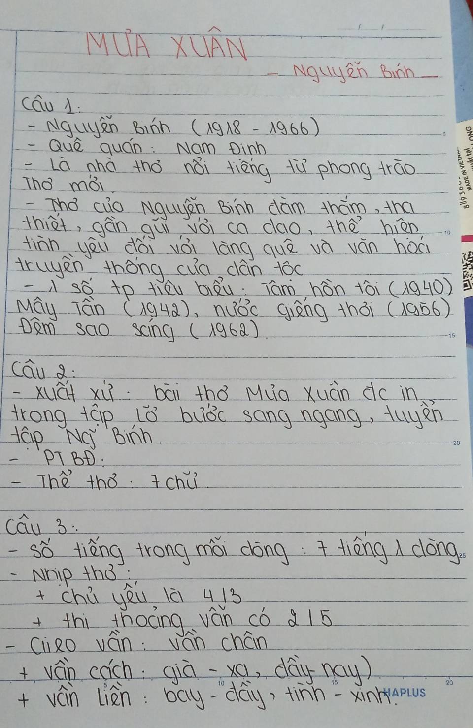 MUA XUAN 
-Nguyen Binn 
cáu 1: 
- Nguyn Binn (1918-lambda 966)
- Què quán: Nam Dinh 
Là nhà thǒ nǎi tièng tù phong trao 
Tho mái 
The cuo Nquàn Binn dàm thám, tha 
thiet, gàn quì vǒi ca dao, thà hiān 
tinn yēu dài vǒi láng quā vè ván hòà 
truyen thòng cua cán tóo 
sè to liàu biāu. Tám hòn tòi (1940) 
May Tn (194a), nuǒc giāng thòi (19ó6) 
Dam sao scing (196a) 
cāu a: 
xuāi xii: bāi thǒ Mua xuàn dc in 
trong tap L0 buǒc sang ngong, tuyen 
tap NC Binh. 
PTBD a 
-The thǒ. Tchc 
cau 3. 
-so tièng trong mǎi dōng tièng dōng. 
- Nhip th3: 
+chē yéi lè 413
+thi thoāng ván có a15 
-(lizo ván: ván chán 
+ván coch qià-xa , day nay) 
20 
+ ván liàn: bay-day, tinn =xinhaous