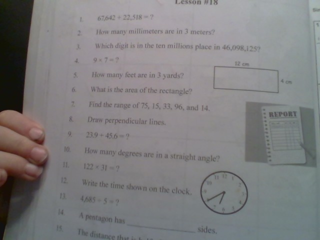 Lesson #18 
Si 
L 67,642+22,518= ? 
1 
2. How many millimeters are in 3 meters? 
3. Which digit is in the ten millions place in 46,098,125? 
4. 9* 7= ? 
5. How many feet are in 3 yards? 
6. What is the area of the rectangle? 
7. Find the range of 75, 15, 33, 96, and 14. 
REPORT 
8. Draw perpendicular lines. 
9. 23.9+45.6= ? 
10. How many degrees are in a straight angle? 
11. 122* 31= ? 
12. Write the time shown on the clock. 
13. 4,685+5= ? 
_ 
l4. A pentagon has 
sides. 
15. The distance that is I