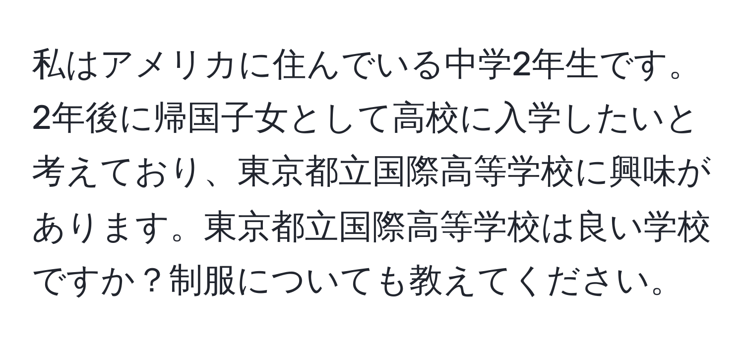 私はアメリカに住んでいる中学2年生です。2年後に帰国子女として高校に入学したいと考えており、東京都立国際高等学校に興味があります。東京都立国際高等学校は良い学校ですか？制服についても教えてください。