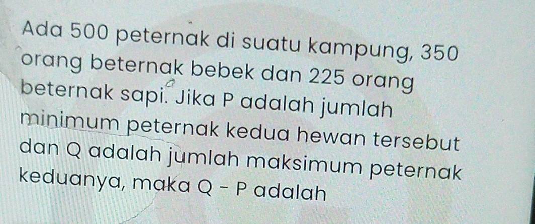 Ada 500 peternak di suatu kampung, 350
orang beternak bebek dan 225 orang 
beternak sapi. Jika P adalah jumlah 
minimum peternak kedua hewan tersebut 
dan Q adalah jumlah maksimum peternak 
keduanya, maka Q-P adalah