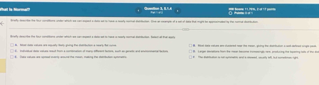 What is Normal? Question 3, 5.1.4 Part 1 oll 2 HW Score: 11.76%, 2 o 17 points Points: 0 of 1
Brieffy describe the four conditions under which we can expect a data set to have a nearly nornal distribution. Give an example of a set of data that might be approximated by the noral distribution.
Brieffy describe the four conditions under which we can expect a data set to have a nearly normal distribution. Select all that apply
A. Most data values are equally likely giving the distribution a nearly flal curve. B. Most dala values are clustered near the mean, giving the distribution a well-defned single peak.
C. Individual dala values result from a combination of many different factors, such as genetic and envirenmental factors. D. Larger deviations from the mean become increasingly rare, producing the tspering tails of the divi
E. Dala values are spread evenly around the mean, making the distribution symmetric. F. The distributon is not symmetric and is skewed, usually lefl, but sometimes right.