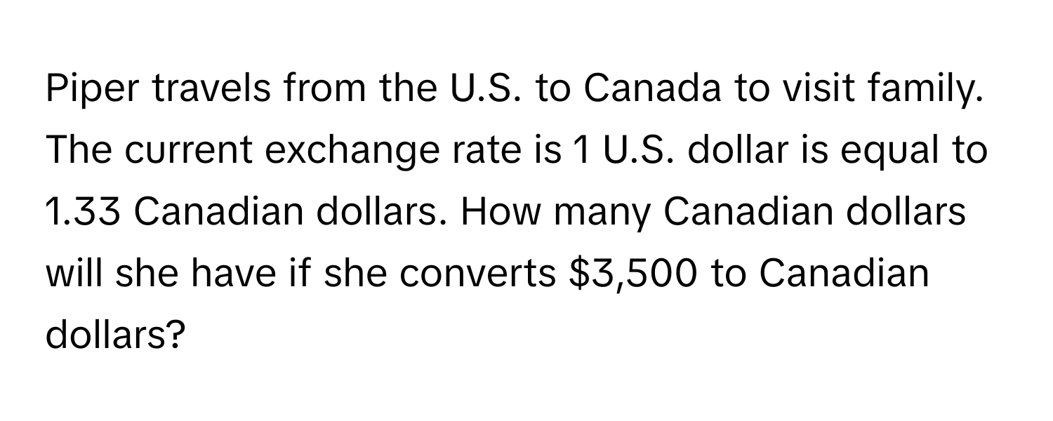 Piper travels from the U.S. to Canada to visit family. The current exchange rate is 1 U.S. dollar is equal to 1.33 Canadian dollars. How many Canadian dollars will she have if she converts $3,500 to Canadian dollars?