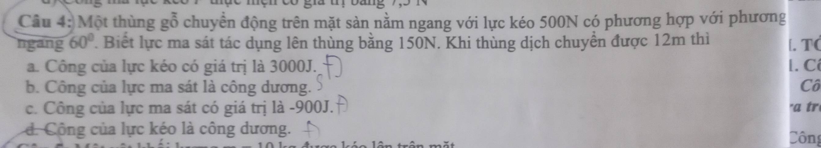 mện có gia u, oang
Câu 4: Một thùng goverline 0 chuyển động trên mặt sàn nằm ngang với lực kéo 500N có phương hợp với phương
ngang 60°. Biết lực ma sát tác dụng lên thùng bằng 150N. Khi thùng dịch chuyển được 12m thì [. T(
a. Công của lực kéo có giá trị là 3000J. l. Cí
b. Công của lực ma sát là công dương. Cô
c. Công của lực ma sát có giá trị là - 900J. "a tr
d. Công của lực kéo là công dương. Công