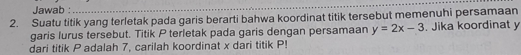 Jawab : 
_ 
2. Suatu titik yang terletak pada garis berarti bahwa koordinat titik tersebut memenuhi persamaan 
garis lurus tersebut. Titik P terletak pada garis dengan persamaan y=2x-3. Jika koordinat y
dari titik P adalah 7, carilah koordinat x dari titik P!