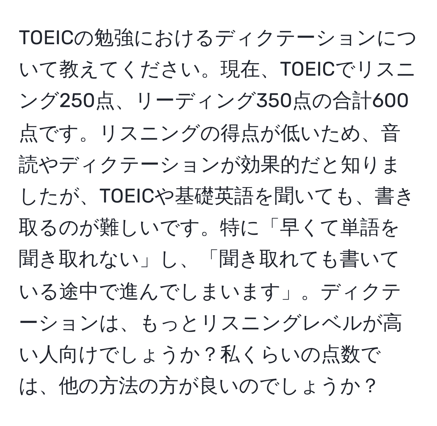 TOEICの勉強におけるディクテーションについて教えてください。現在、TOEICでリスニング250点、リーディング350点の合計600点です。リスニングの得点が低いため、音読やディクテーションが効果的だと知りましたが、TOEICや基礎英語を聞いても、書き取るのが難しいです。特に「早くて単語を聞き取れない」し、「聞き取れても書いている途中で進んでしまいます」。ディクテーションは、もっとリスニングレベルが高い人向けでしょうか？私くらいの点数では、他の方法の方が良いのでしょうか？