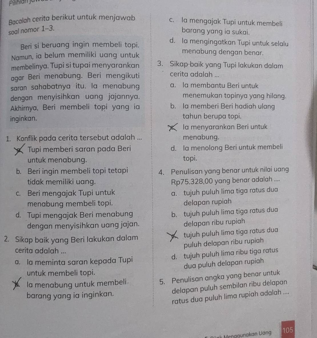 Bacalah cerita berikut untuk menjawab
c. la mengajak Tupi untuk membeli
soal nomor 1-3.
barang yang ia sukai.
Beri si beruang ingin membeli topi.
d. la mengingatkan Tupi untuk selalu
Namun, ia belum memiliki uang untuk
menabung dengan benar.
membelinya. Tupi si tupai menyarankan 3. Sikap-baik yang Tupi lakukan dalam
agar Beri menabung. Beri mengikuti
cerita adalah ...
saran sahabatnya itu. la menabung
a. la membantu Beri untuk
dengan menyisihkan uang jajannya.
menemukan topinya yang hilang.
Akhirnya, Beri membeli topi yang ia b. Ia memberi Beri hadiah ulang
inginkan.
tahun berupa topi.
Ia menyarankan Beri untuk
1. Konflik pada cerita tersebut adalah ... menabung.
Tupi memberi saran pada Beri d. Ia menolong Beri untuk membeli
untuk menabung. topi.
b. Beri ingin membeli topi tetapi 4. Penulisan yang benar untuk nilai uang
tidak memiliki uang. Rp75.328,00 yang benar adalah ....
c. Beri mengajak Tupi untuk
a. tujuh puluh lima tiga ratus dua
menabung membeli topi. delapan rupiah
d. Tupi mengajak Beri menabung
b. tujuh puluh lima tiga ratus dua
dengan menyisihkan uang jajan.
delapan ribu rupiah
2. Sikap baik yang Beri lakukan dalam tujuh puluh lima tiga ratus dua
puluh delapan ribu rupiah
cerita adalah ...
a. la meminta saran kepada Tupi d. tujuh puluh lima ribu tiga ratus
dua puluh delapan rupiah
untuk membeli topi.
la menabung untuk membeli 
5. Penulisan angka yang benar untuk
delapan puluh sembilan ribu delapan
barang yang ia inginkan.
ratus dua puluh lima rupiah adalah ....
k Menagunakan Uang 105