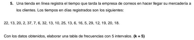 Una tienda en linea registra el tiempo que tarda la empresa de correos en hacer llegar su mercadería a
los clientes. Los tiempos en días registrados son los siguientes:
22, 13, 20, 2, 37, 7, 6, 32, 13, 10, 25, 13, 6, 16, 5, 29, 12, 19, 20, 18.
Con los datos obtenidos, elaborar una tabla de frecuencias con 5 intervalos. (k=5)