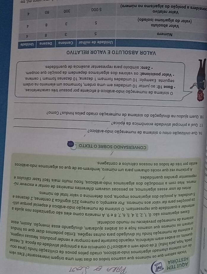 HISTORIA AQUI TEM
Vocês sabiam que os números que usamos todos os dias têm uma origem interessante? Eles vêm
de um sistema chamado algarismos indo-arábicos, criado pelos povos da civilização hindu (área ocu-
pada, hoje, pela Índia). E de onde vem o arábico? O comércio era a principal atividade da época. E, nesse
quesito, os árabes eram referência, viajando bastante para comprar e vender produtos. Nessas viagens,
o sistera de numeração hindu foi divulgado para outras regiões. Então podemos dizer que os hindus
criaram os números que usamos hoje e os árabes ajudaram, divulgando essa invenção. Assim, esse
sisterna de numeração prevaleceu no mundo ocidental.
Esses algarismos são: 0, 1, 2, 3, 4. 5, 6, 7, 8 e 9. A maneira como eles são organizados nos ajuda a
entender a quantidade que representam. O sistema de numeração indo-arábico é especial porque utili
za posições para dar valor aos números. Por exemplo, o número 325 significa 3 centenas, 2 dezenas e
5 unidades. A posição dos algarismos importa, pois determina o valor total do número.
Antes de usar esses algarismos, as pessoas usavam diferentes maneiras de contar e escrever nú
meros. Mas com a introdução dos algarismos indo-arábicos, ficou muito mais fácil fazer cálculos e
representar grandes quantidades.
A próxima vez que vocês olharem para um número, lembrem-se de que os algarismos indo-arábicos
estão por trás de todos os nossos cálculos e contagens.
CONVERSANDO SOBRE O TEXTO
_
16. Que civilização criou o sistema de numeração indo-arábico?
_
17. Qual a principal atividade econômica da época?
18. Quem ajudou na divulgação do sistema de numeração criado pelos hindus? Como?
_
_
O sistema de numeração indo-arábico é eficiente por possuir três características.
Base 10: ao juntar 10 unidades em uma ordem, formamos um elemento na ordem
seguinte. Exemplo: 10 unidades formam 1 dezena; 10 dezenas formam 1 centena.
* Valor posicional: os valores dos algarismos dependem da posição que ocupam.
* Zero: símbolo para representar ausência de quantidades.
VALO
co