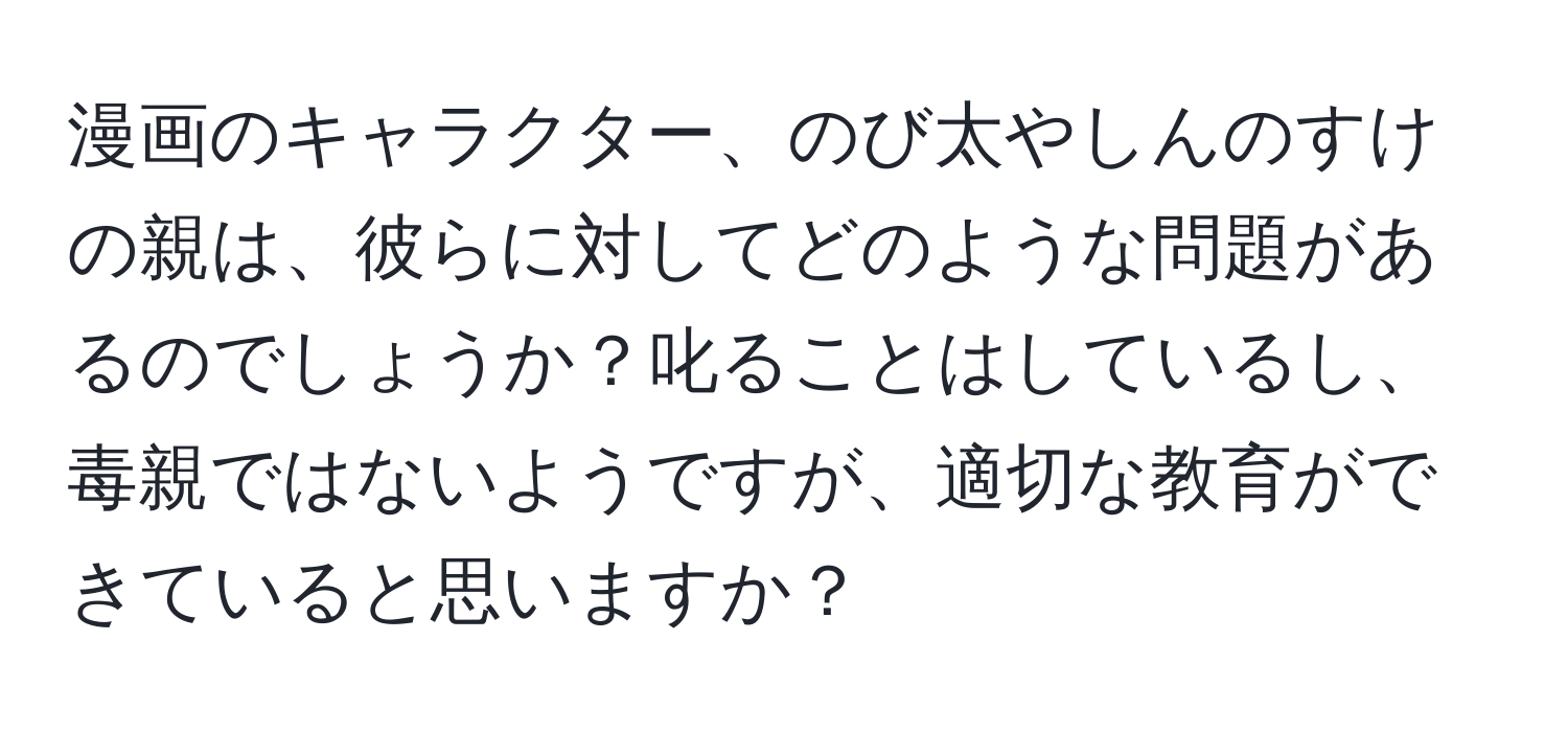 漫画のキャラクター、のび太やしんのすけの親は、彼らに対してどのような問題があるのでしょうか？叱ることはしているし、毒親ではないようですが、適切な教育ができていると思いますか？