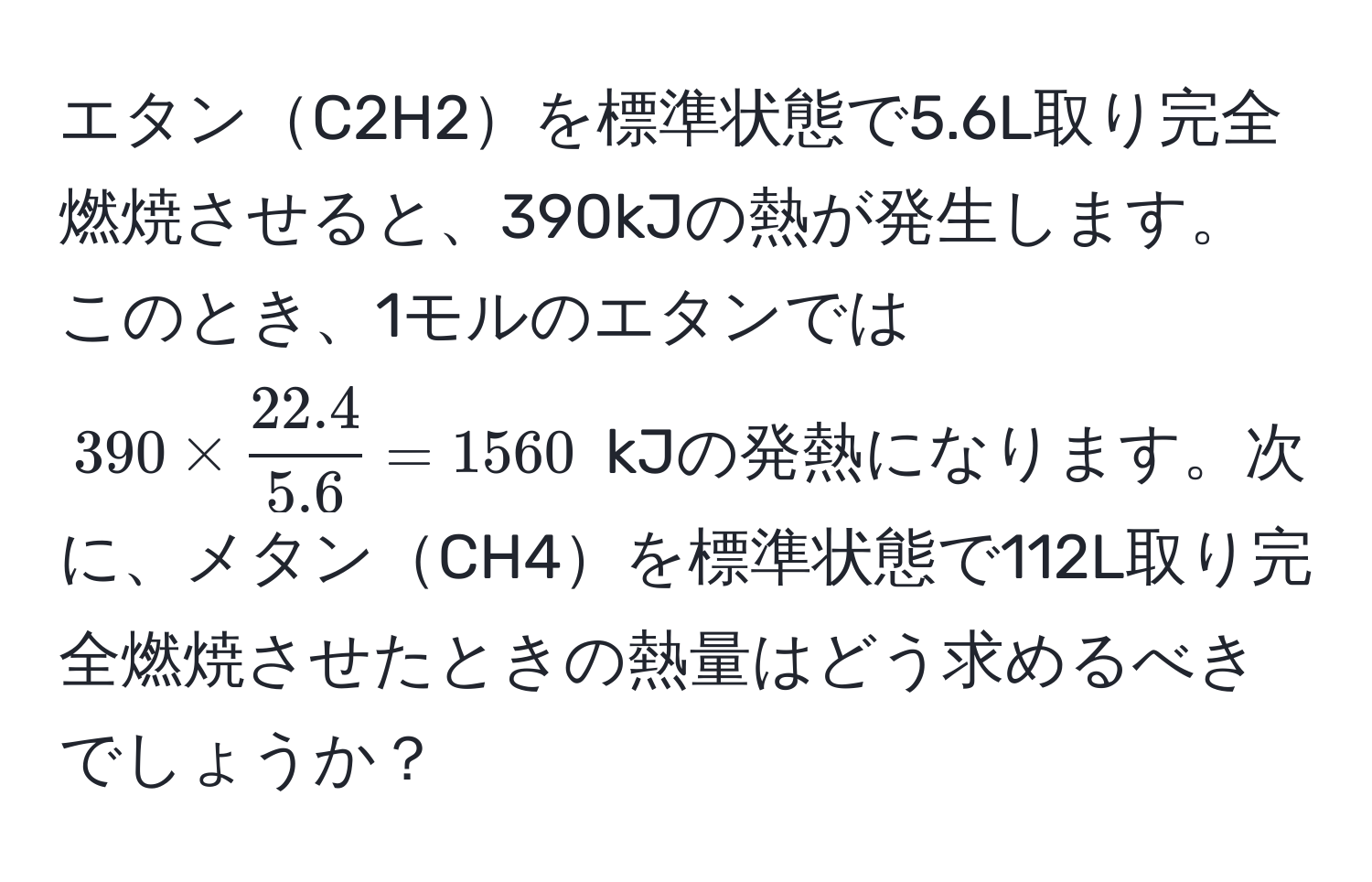 エタンC2H2を標準状態で5.6L取り完全燃焼させると、390kJの熱が発生します。このとき、1モルのエタンでは$390 *  (22.4)/5.6  = 1560$ kJの発熱になります。次に、メタンCH4を標準状態で112L取り完全燃焼させたときの熱量はどう求めるべきでしょうか？