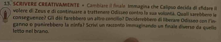 SCRIVERE CREATIVAMENTE « Cambiare íl finale Immagina che Calipso decida di sfidare Il 
volere di Zeus e di continuare a trattenere Odisseo contro la sua volontà. Qualí sarebbero le 
conseguenze? Gli deí farebbero un altro concilio? Deciderebbero di liberare Odisseo con l'in- 
ganno o punirebbero la ninfa? Scrívi un racconto immaginando un finale diverso da quello 
letto nel brano.