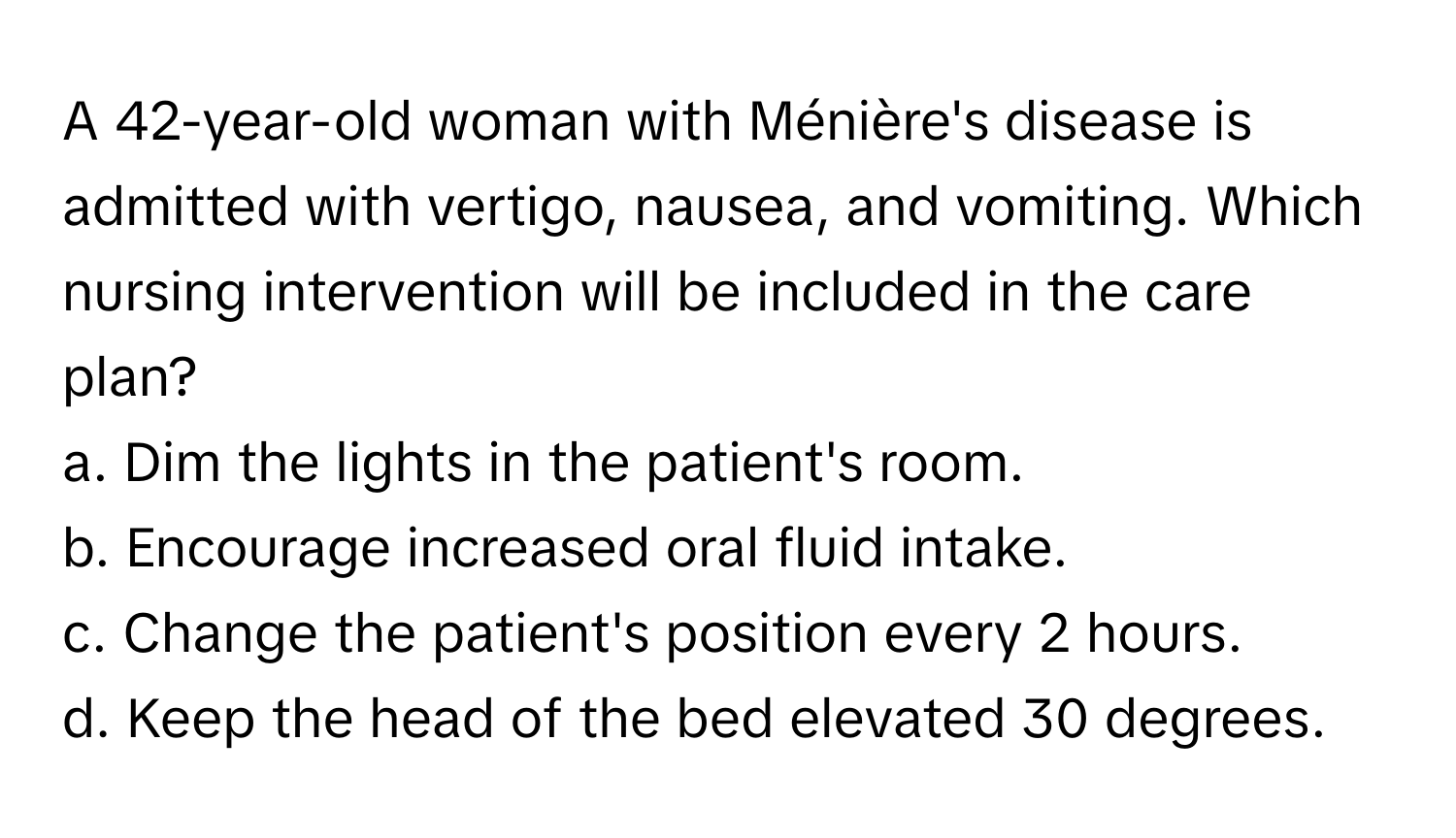 A 42-year-old woman with Ménière's disease is admitted with vertigo, nausea, and vomiting. Which nursing intervention will be included in the care plan?

a. Dim the lights in the patient's room. 
b. Encourage increased oral fluid intake. 
c. Change the patient's position every 2 hours. 
d. Keep the head of the bed elevated 30 degrees.