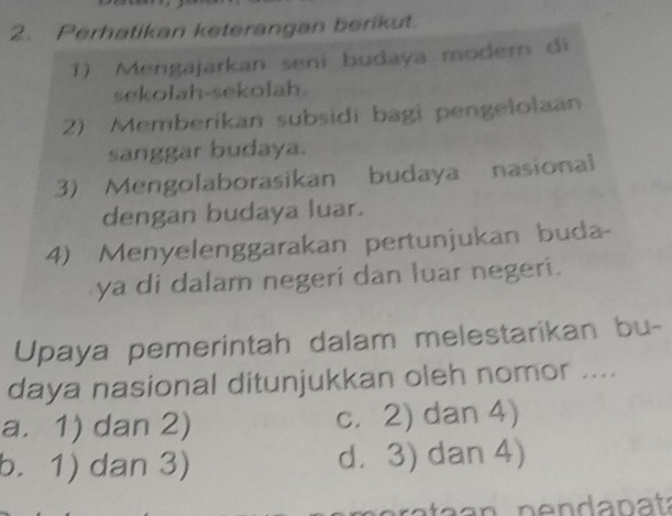 Perhatikan keterangan berikut.
1) Mengajarkan seni budaya modern di
sekolah-sekolah.
2) Memberikan subsidi bagi pengelolaan
sanggar budaya.
3) Mengolaborasikan budaya nasional
dengan budaya luar.
4) Menyelenggarakan pertunjukan buda-
ya di dalam negeri dan luar negeri.
Upaya pemerintah dalam melestarikan bu-
daya nasional ditunjukkan oleh nomor ....
a. 1) dan 2) c. 2) dan 4)
b. 1) dan 3) d. 3) dan 4)