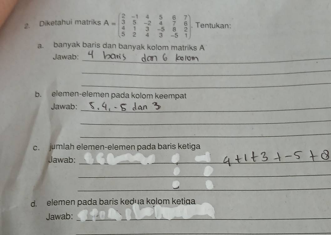 Diketahui matriks A=beginpmatrix 2&-1&4&5&6&7 3&5&-2&4&7&6 4&1&3&-5&8&2 5&2&4&3&-5&1endpmatrix. Tentukan: 
a. banyak baris dan banyak kolom matriks A 
Jawab:_ 
_ 
_ 
b. elemen-elemen pada kolom keempat 
Jawab:_ 
_ 
_ 
c. jumlah elemen-elemen pada baris ketiga 
Jawab:_ 
_ 
_ 
_ 
d. elemen pada baris kedua kolom ketiga 
Jawab:_ 
_