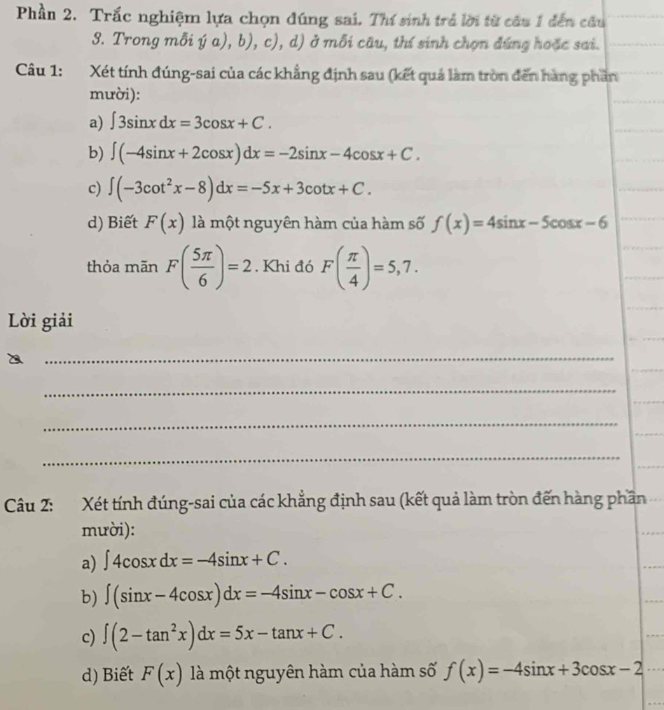 Phần 2. Trắc nghiệm lựa chọn đúng sai. Thí sinh trả lời từ câu 1 đến câu 
3. Trong mỗi ý a), b), c), d) ở mỗi câu, thí sinh chọn đứng hoặc sai. 
Câu 1: Xét tính đúng-sai của các khẳng định sau (kết quả làm tròn đến hàng phần 
mười): 
a) ∈t 3sin xdx=3cos x+C. 
b) ∈t (-4sin x+2cos x)dx=-2sin x-4cos x+C. 
c) ∈t (-3cot^2x-8)dx=-5x+3cot x+C. 
d) Biết F(x) là một nguyên hàm của hàm số f(x)=4sin x-5cos x-6
thỏa mãn F( 5π /6 )=2. Khi đó F( π /4 )=5,7. 
Lời giải 
_ 
_ 
_ 
_ 
Câu 2: Xét tính đúng-sai của các khẳng định sau (kết quả làm tròn đến hàng phần 
mười): 
a) ∈t 4cos xdx=-4sin x+C. 
b) ∈t (sin x-4cos x)dx=-4sin x-cos x+C. 
c) ∈t (2-tan^2x)dx=5x-tan x+C. 
d) Biết F(x) là một nguyên hàm của hàm số f(x)=-4sin x+3cos x-2